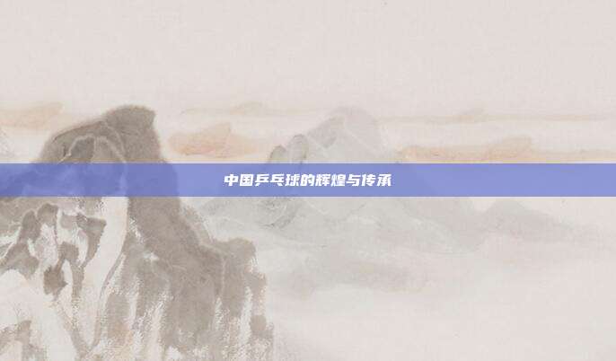 中国乒乓球的辉煌与传承
