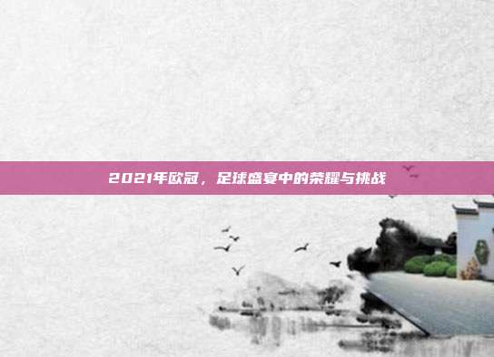 2021年欧冠,足球盛宴中的荣耀与挑战