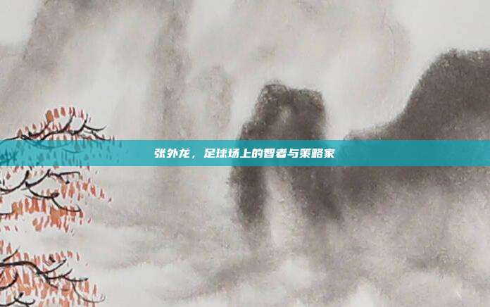 张外龙,足球场上的智者与策略家