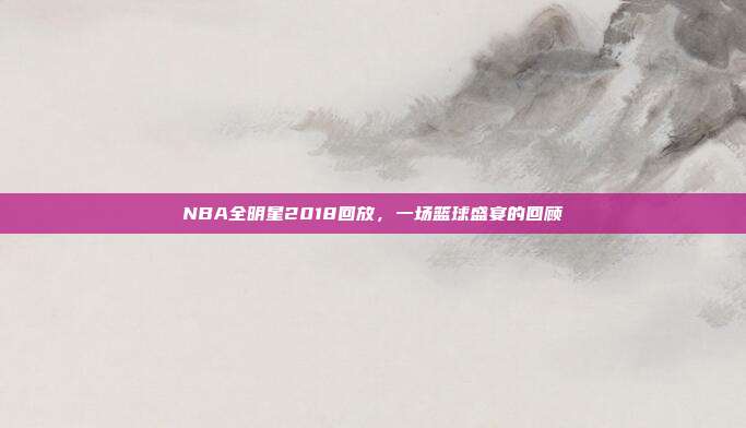 NBA全明星2018回放,一场篮球盛宴的回顾