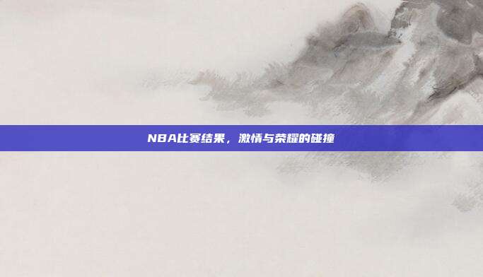 NBA比赛结果,激情与荣耀的碰撞