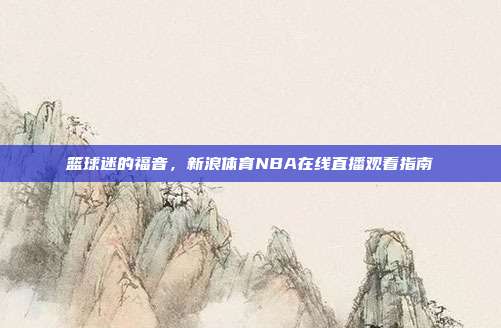 篮球迷的福音,新浪体育NBA在线直播观看指南