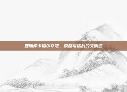 亚洲杯卡塔尔夺冠，荣耀与挑战的交响曲