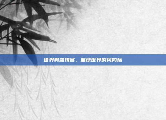 世界男篮排名,篮球世界的风向标