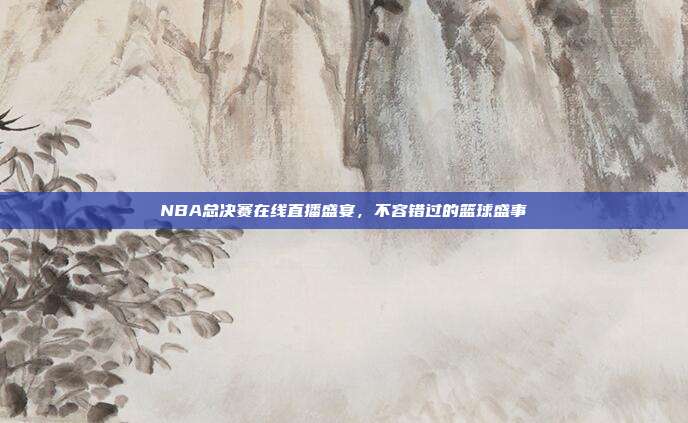 NBA总决赛在线直播盛宴，不容错过的篮球盛事