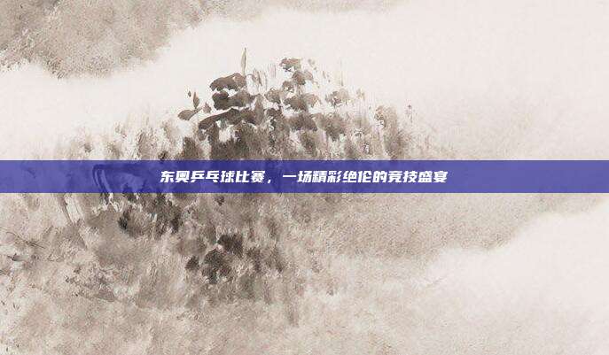 东奥乒乓球比赛,一场精彩绝伦的竞技盛宴