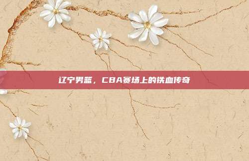辽宁男篮,CBA赛场上的铁血传奇