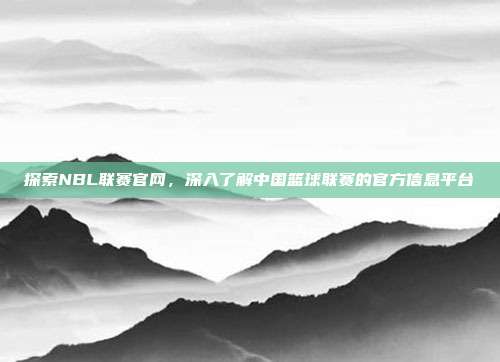 探索NBL联赛官网,深入了解中国篮球联赛的官方信息平台
