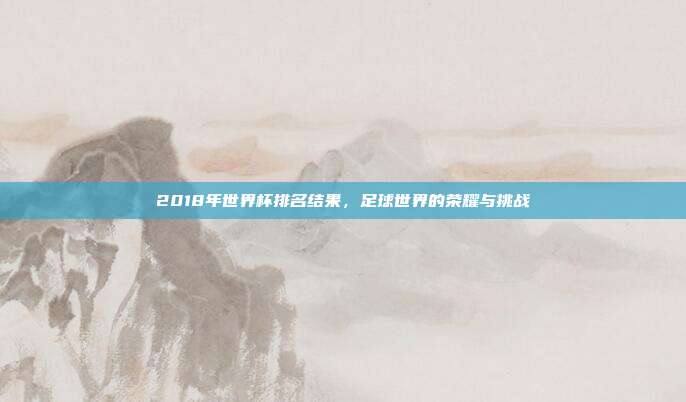 2018年世界杯排名结果,足球世界的荣耀与挑战