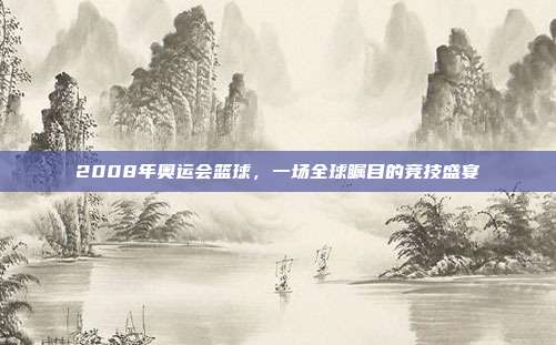 2008年奥运会篮球,一场全球瞩目的竞技盛宴