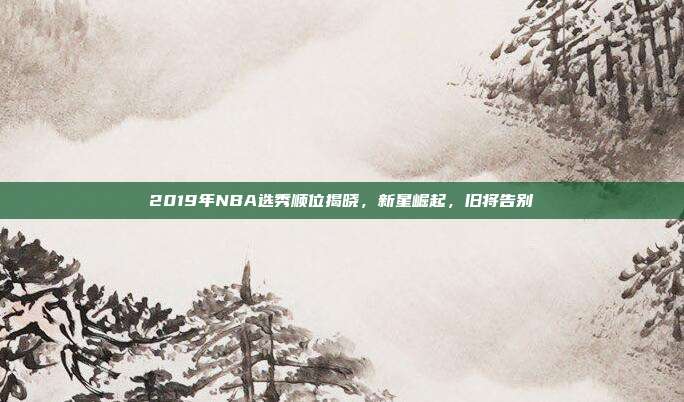 2019年NBA选秀顺位揭晓，新星崛起，旧将告别