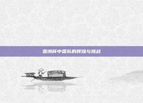 亚洲杯中国队的辉煌与挑战