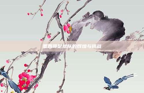 墨西哥足球队的辉煌与挑战