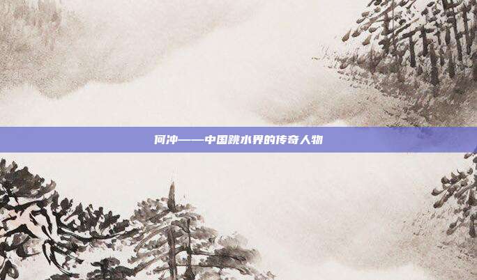 何冲——中国跳水界的传奇人物