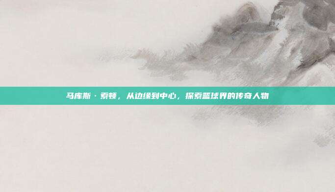 马库斯·索顿,从边缘到中心,探索篮球界的传奇人物