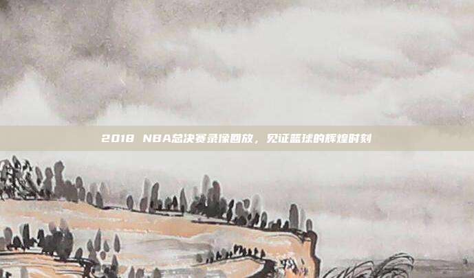 2018 NBA总决赛录像回放,见证篮球的辉煌时刻