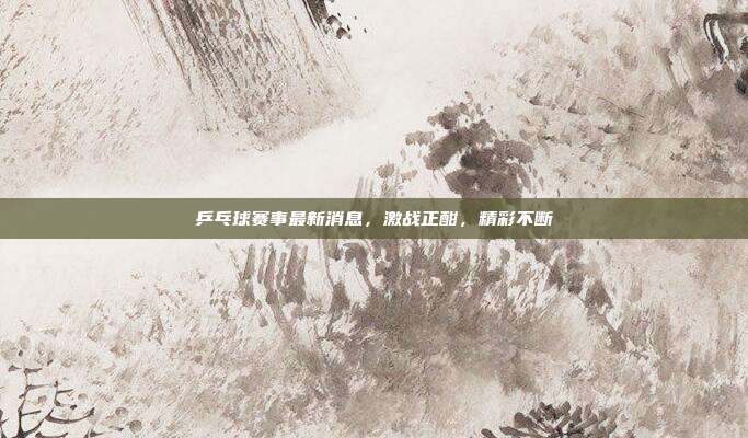 乒乓球赛事最新消息,激战正酣,精彩不断