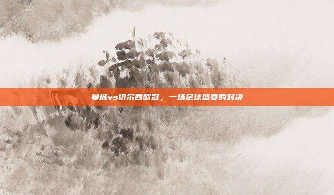 曼城vs切尔西欧冠，一场足球盛宴的对决