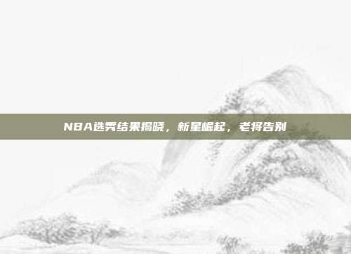 NBA选秀结果揭晓，新星崛起，老将告别