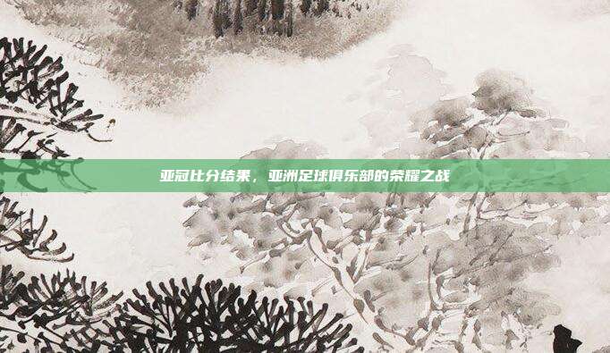 亚冠比分结果，亚洲足球俱乐部的荣耀之战