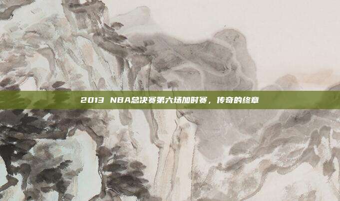 2013 NBA总决赛第六场加时赛,传奇的终章