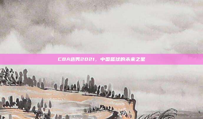 CBA选秀2021,中国篮球的未来之星