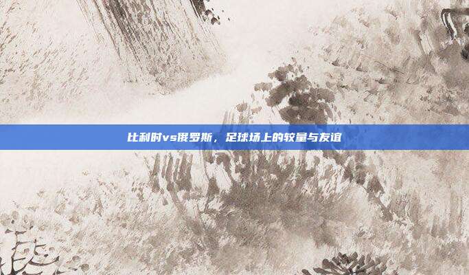 比利时vs俄罗斯,足球场上的较量与友谊