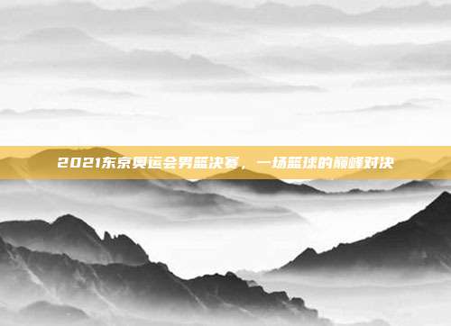 2021东京奥运会男篮决赛,一场篮球的巅峰对决