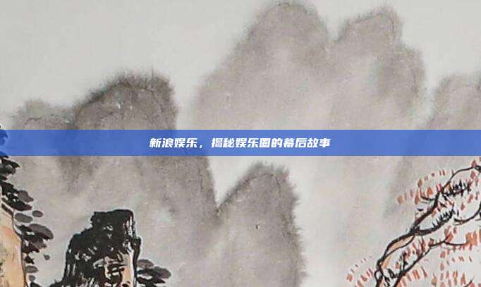 新浪娱乐,揭秘娱乐圈的幕后故事