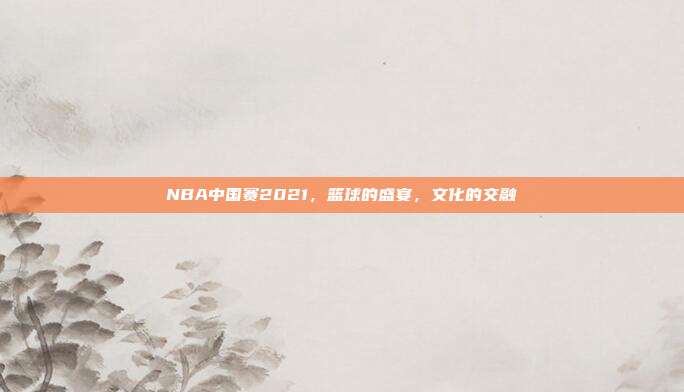 NBA中国赛2021,篮球的盛宴,文化的交融