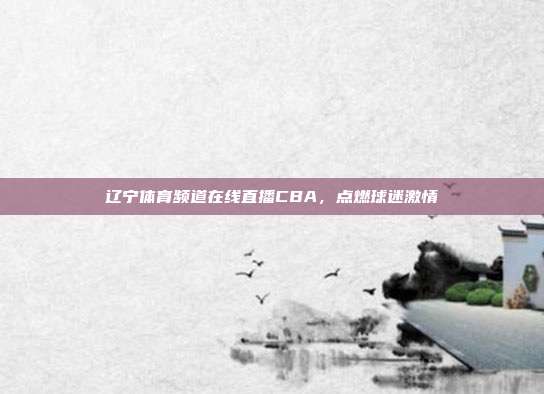 辽宁体育频道在线直播CBA,点燃球迷激情