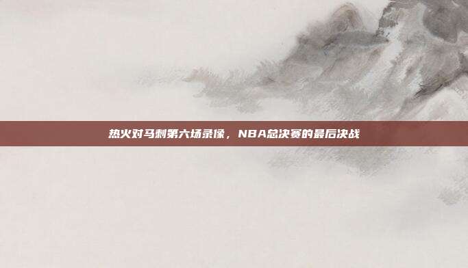 热火对马刺第六场录像,NBA总决赛的最后决战