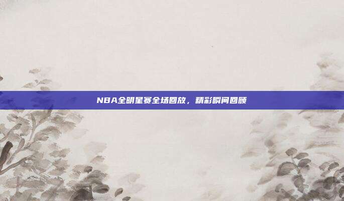 NBA全明星赛全场回放,精彩瞬间回顾