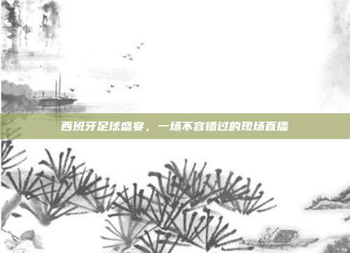 西班牙足球盛宴,一场不容错过的现场直播