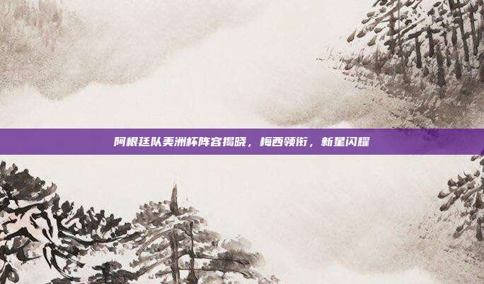 阿根廷队美洲杯阵容揭晓,梅西领衔,新星闪耀