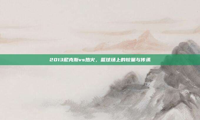 2013尼克斯vs热火,篮球场上的较量与传承