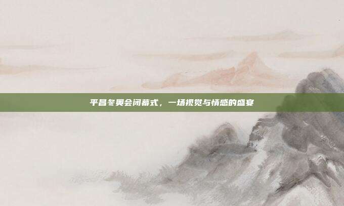 平昌冬奥会闭幕式,一场视觉与情感的盛宴