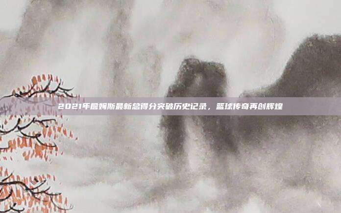 2021年詹姆斯最新总得分突破历史记录，篮球传奇再创辉煌