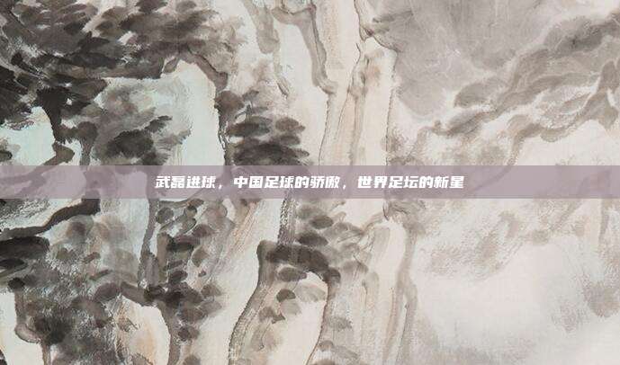 武磊进球，中国足球的骄傲，世界足坛的新星