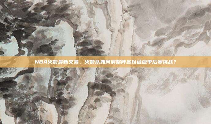 NBA火箭最新交易,火箭队如何调整阵容以适应季后赛挑战?