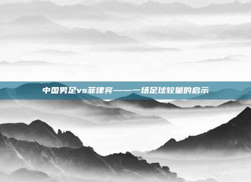 中国男足vs菲律宾——一场足球较量的启示