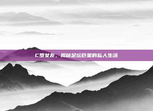 C罗女友,揭秘足坛巨星的私人生活
