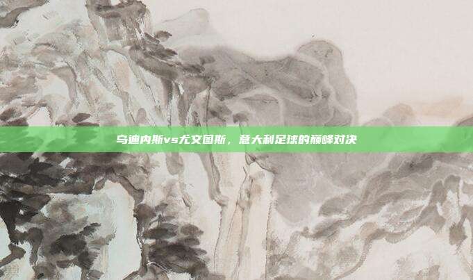 乌迪内斯vs尤文图斯,意大利足球的巅峰对决