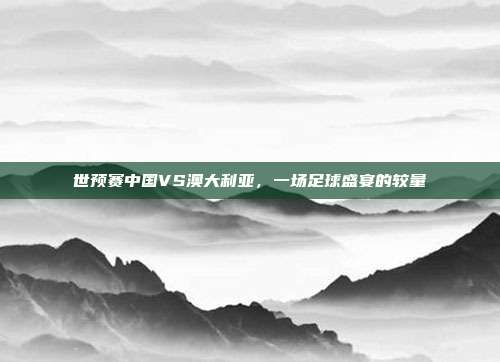 世预赛中国VS澳大利亚,一场足球盛宴的较量