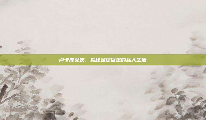 卢卡库女友,揭秘足球巨星的私人生活