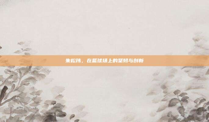 朱松玮,在篮球场上的坚韧与创新