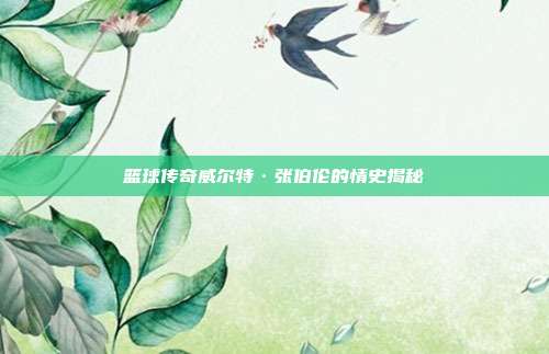 篮球传奇威尔特·张伯伦的情史揭秘