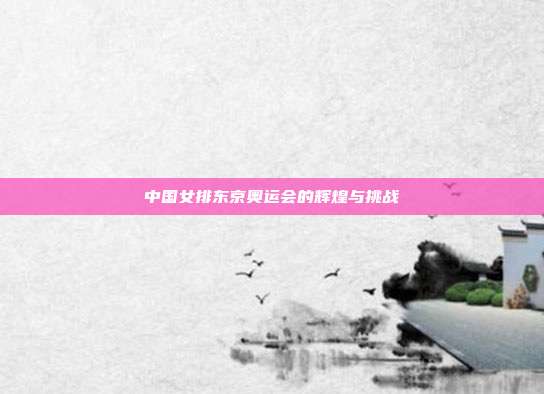 中国女排东京奥运会的辉煌与挑战