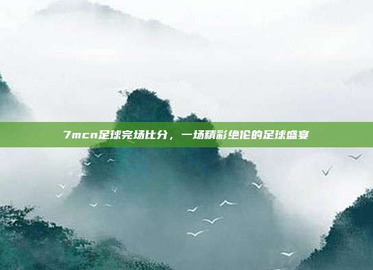 7mcn足球完场比分,一场精彩绝伦的足球盛宴