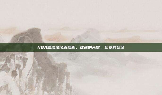 NBA篮球录像直播吧，球迷的天堂，比赛的见证